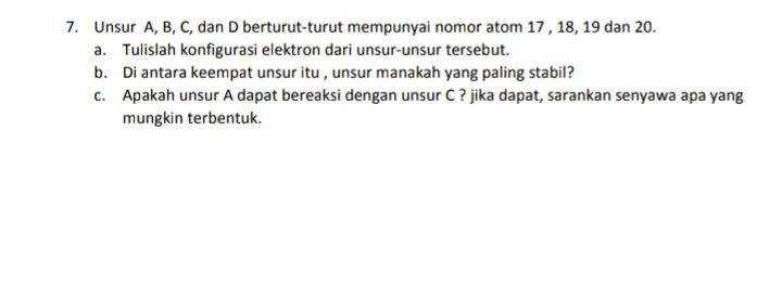 7. Unsur A, B, C, dan D berturut-turut mempunyai nomor atom 17, 18, 19 dan 20. a. Tulislah konfigurasi elektron dari unsur-unsur tersebut. b. Di antara keempat unsur itu, unsur manakah yang paling stabil? C. Apakah unsur A dapat bereaksi dengan unsur C? jika dapat, sarankan senyawa apa yang mungkin terbentuk. 