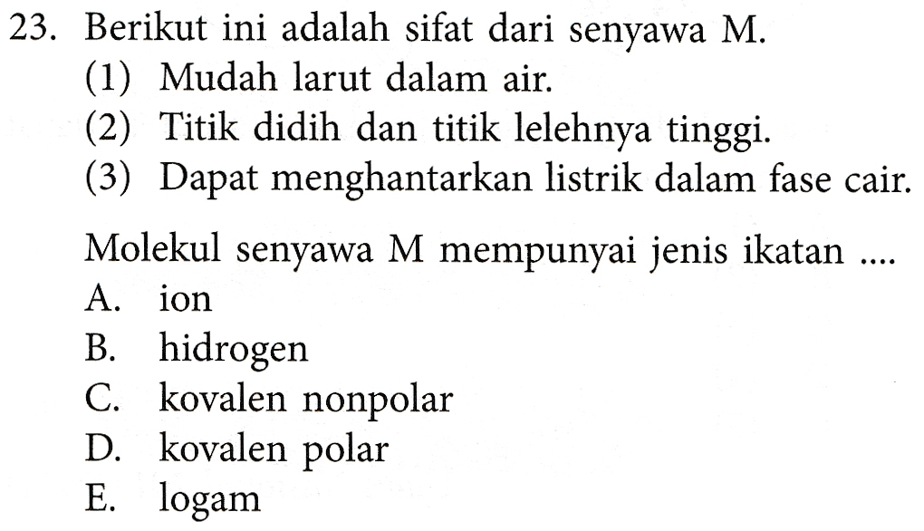 23. Berikut ini adalah sifat dari senyawa M. (1) Mudah larut dalam air. (2) Titik didih dan titik lelehnya tinggi. (3) Dapat menghantarkan listrik dalam fase cair. Molekul senyawa M mempunyai jenis ikatan .... A. ion B. hidrogen C. kovalen nonpolar D. kovalen polar E. logam 