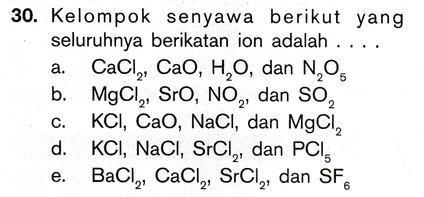 a. 30. Kelompok senyawa berikut yang seluruhnya berikatan ion adalah ... CaCl, CaO, HO, dan N,O. b. MgCly, Sro, NO2, dan SO, KCl, CaO, NaCl, dan MgCl, d. KCI, NaCl, SrCl,, dan PCI, BaCl, CaCl,, SrCl,, dan SF. C. e. 