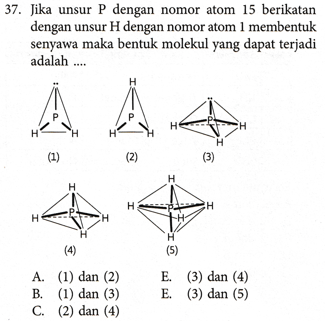 37. Jika unsur P dengan nomor atom 15 berikatan dengan unsur H dengan nomor atom 1 membentuk senyawa maka bentuk molekul yang dapat terjadi adalah .... A À H H H (3) (1) (2) H Н. H H H Н. CH -H (4) (5) A. (1) dan (2) B. (1) dan (3) C. (2) dan (4) E. (3) dan (4) E. (3) dan (5) 