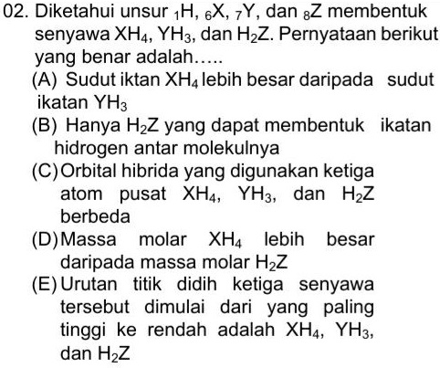 02. Diketahui unsur 1H, 6X, Y, dan gZ membentuk senyawa XH4, YH3, dan H2Z. Pernyataan berikut yang benar adalah..... (A) Sudut iktan XH4 lebih besar daripada sudut ikatan YH3 (B) Hanya H2Z yang dapat membentuk ikatan hidrogen antar molekulnya (C) Orbital hibrida yang digunakan ketiga atom pusat XH4, YH3, dan Haz berbeda (D)Massa molar XH4 lebih besar daripada massa molar H2Z (E) Urutan titik didih ketiga senyawa tersebut dimulai dari yang paling tinggi ke rendah adalah XH4, YH3, dan H2Z 
