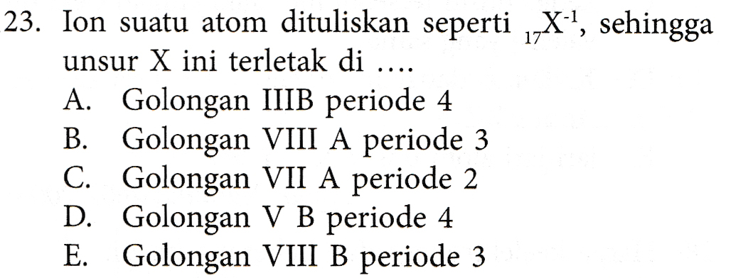 23. Ion suatu atom dituliskan seperti X-!, sehingga unsur X ini terletak di .... A. Golongan IIIB periode 4 B. Golongan VIII A periode 3 C. Golongan VII A periode 2 D. Golongan V B periode 4 E. Golongan VIII B periode 3 