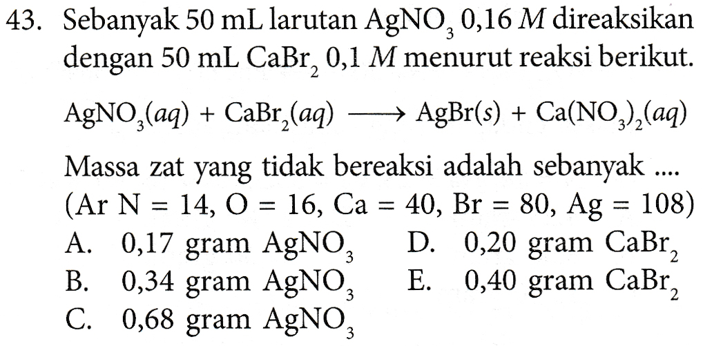 43. Sebanyak 50 mL larutan AgNO,0,16 M direaksikan dengan 50 mL Cabr, 0,1 M menurut reaksi berikut. AgNO3(aq) + CaBr_(aq) - AgBr(s) + Ca(NO3)2(aq) Massa zat yang tidak bereaksi adalah sebanyak (Ar N = 14, O = 16, Ca = 40, Br = 80, Ag = 108) A. 0,17 gram AgNO, D. 0,20 gram Cabr, B. 0,34 gram AgNO3 E. 0,40 gram CaBr C. 0,68 gram AgNO, 