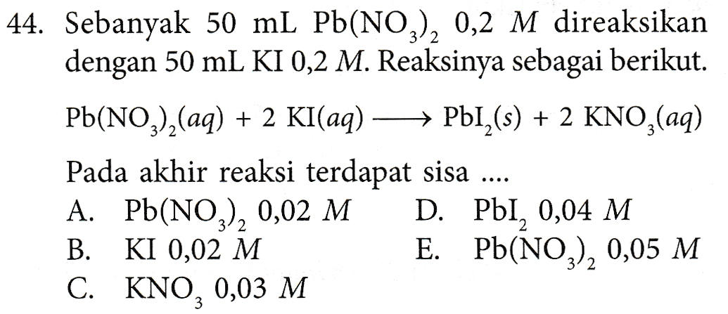 44. Sebanyak 50 ml Pb(NO3), 0,2 M direaksikan dengan 50 mL KI 0,2 M. Reaksinya sebagai berikut. Pb(NO3)2(aq) + 2 Kl(aq) →→ PbI_(s) + 2 KNO,(aq) Pada akhir reaksi terdapat sisa .... A. Pb(NO), 0,02 M D. PbI, 0,04 M B. KI 0,02 M E. Pb(NO3), 0,05 M C. KNO, 0,03 M 