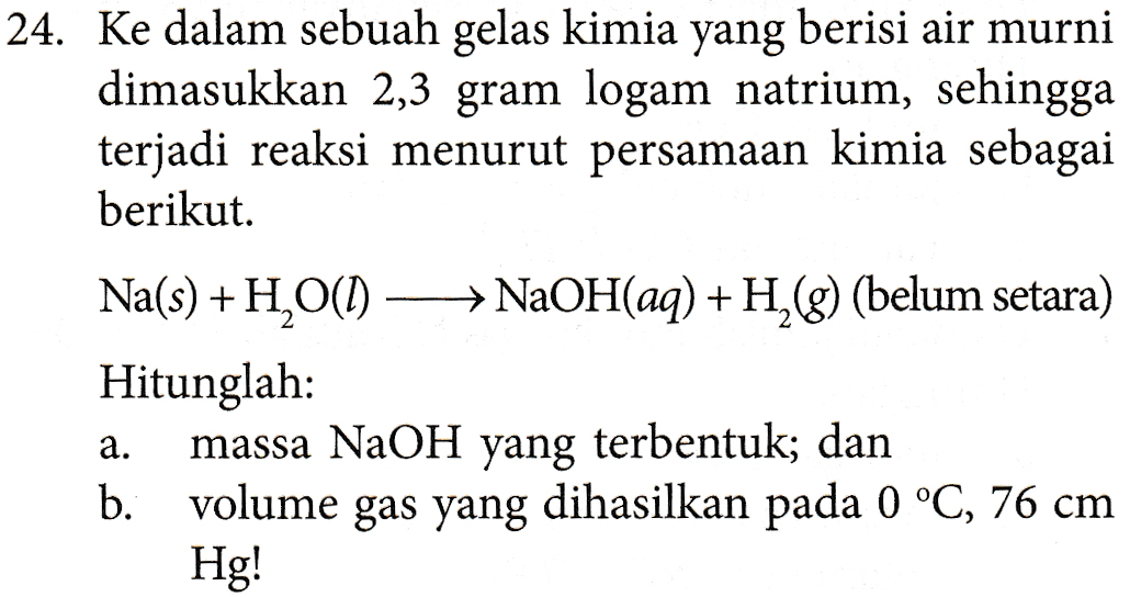 24. Ke dalam sebuah gelas kimia yang berisi air murni dimasukkan 2,3 gram logam natrium, sehingga terjadi reaksi menurut persamaan kimia sebagai berikut. Na(s) + H2O(1) → NaOH(aq) +H,(8) (belum setara) Hitunglah: massa NaOH yang terbentuk; dan b. volume gas yang dihasilkan pada 0 °C, 76 cm Hg! a. 