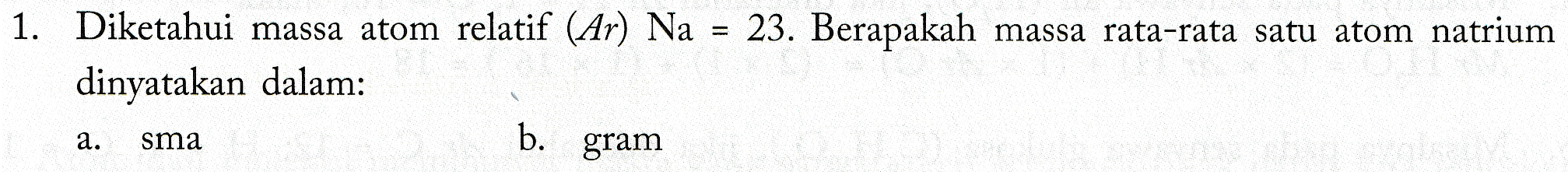 1. Diketahui massa atom relatif (Ar) Na = 23. Berapakah massa rata-rata satu atom natrium dinyatakan dalam: a. sma b. gram 