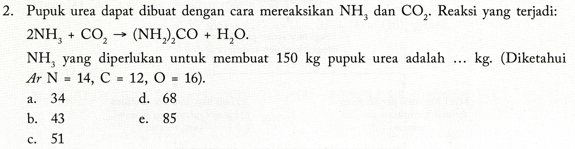2. Pupuk urea dapat dibuat dengan cara mereaksikan NH, dan CO2. Reaksi yang terjadi: 2NH2 + CO, → (NH2),CO + H2O. NH, yang diperlukan untuk membuat 150 kg pupuk urea adalah kg. (Diketahui An N = 14, C = 12, O = 16). d. 68 a. 34 b. 43 e. 85 c. 51 