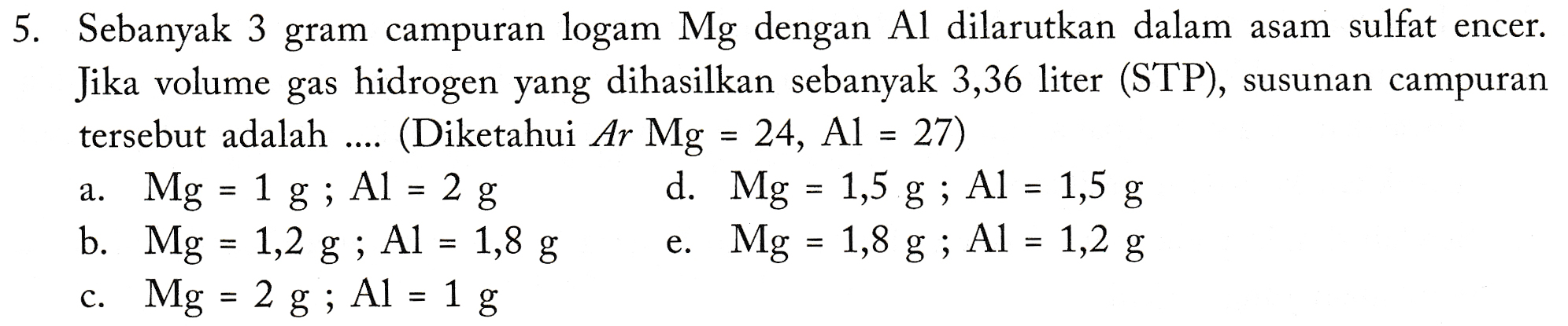 5. Sebanyak 3 gram campuran logam Mg dengan Al dilarutkan dalam asam sulfat encer. Jika volume gas hidrogen yang dihasilkan sebanyak 3,36 liter (STP), susunan campuran tersebut adalah (Diketahui Ar Mg = 24, Al = 27) a. Mg = 1 = 1 g; Al = 2 g 1,5 g; Al = 1,5 g b. Mg = 1,2 g ; Al = 1,8 g e. Mg = 1,8 g ; Al = 1,2 g c. Mg = 2 g; Al = 1 g d. Mg 