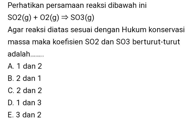 Perhatikan persamaan reaksi dibawah ini SO2(g) + O2(g) → S03(g) Agar reaksi diatas sesuai dengan Hukum konservasi massa maka koefisien SO2 dan SO3 berturut-turut adalah........ A. 1 dan 2 B. 2 dan 1 C. 2 dan 2 D. 1 dan 3 E. 3 dan 2 