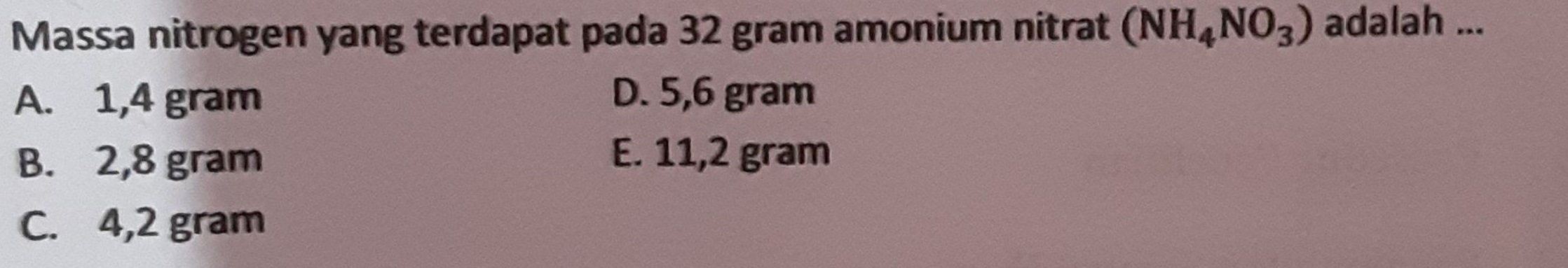 Massa nitrogen yang terdapat pada 32 gram amonium nitrat (NH4NO3) adalah ... A. 1,4 gram D. 5,6 gram B. 2,8 gram E. 11,2 gram C. 4,2 gram 