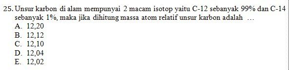 25. Unsur karbon di alam mempunyai 2 macam isotop yaitu C-12 sebanyak 99% dan C-14 sebanyak 1%, maka jika dihitung massa atom relatif unsur karbon adalah ... A. 12.20 B. 12.12 C. 12,10 D. 12.04 E. 12.02 