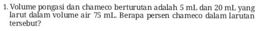 1. Volume pongasi dan chameco berturutan adalah 5 mL dan 20 mL yang larut dalam volume air 75 mL. Berapa persen chameco dalam larutan tersebut? 