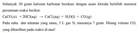 Sebanyak 50 gram kalsium karbonat berekasi dengan asam klorida berlebih menurut persamaan reaksi berikut: CaCO (s) + 2HCl(aq) + CaCl (aq) + H2O(l) + CO.Ag) Pada suhu dan tekanan yang sama, 5 L gas N, massanya 7 gram. Hitung volume CO, yang dihasilkan pada reaksi di atas! 