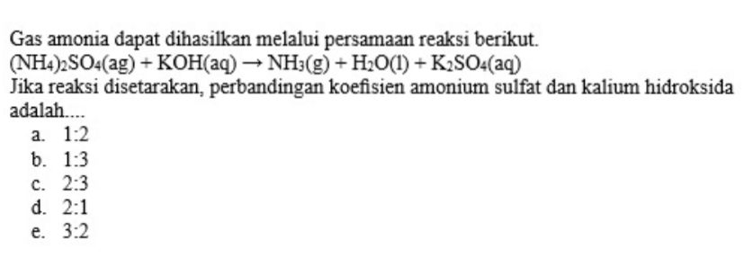 Gas amonia dapat dihasilkan melalui persamaan reaksi berikut. (NH4)2SO4(ag) + KOH(aq) → NH3(g) + H2O(1) + K2SO4(aq) Jika reaksi disetarakan, perbandingan koefisien amonium sulfat dan kalium hidroksida adalah.... a 1:2 b. 1:3 C. 2:3 d. 2:1 e. 3:2 