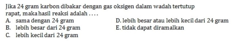 Jika 24 gram karbon dibakar dengan gas oksigen dalam wadah tertutup rapat, maka hasil reaksi adalah .... A. sama dengan 24 gram D. lebih besar atau lebih kecil dari 24 gram B. lebih besar dari 24 gram E. tidak dapat diramalkan C. lebih kecil dari 24 gram 