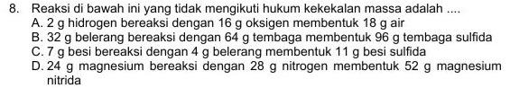 8. Reaksi di bawah ini yang tidak mengikuti hukum kekekalan massa adalah .... A. 2 g hidrogen bereaksi dengan 16 g oksigen membentuk 18 g air B. 32 g belerang bereaksi dengan 64 g tembaga membentuk 96 g tembaga sulfida C.7 g besi bereaksi dengan 4 g belerang membentuk 11 g besi sulfida D. 24 g magnesium bereaksi dengan 28 g nitrogen membentuk 52 g magnesium nitrida 
