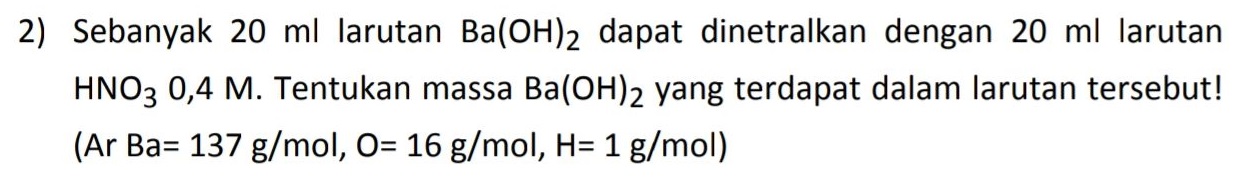 2) Sebanyak 20 ml larutan Ba(OH)2 dapat dinetralkan dengan 20 ml larutan HNO3 0,4 M. Tentukan massa Ba(OH)2 yang terdapat dalam larutan tersebut! (Ar Ba= 137 g/mol, O= 16 g/mol, H= 1 g/mol) 