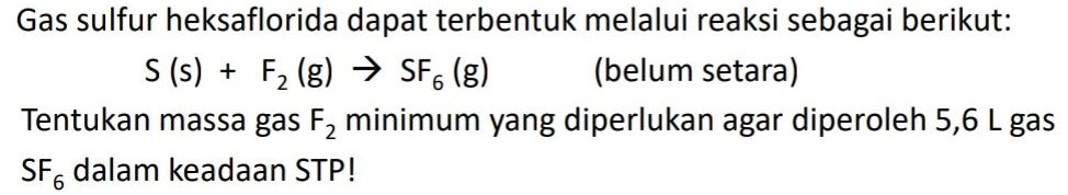 Gas sulfur heksaflorida dapat terbentuk melalui reaksi sebagai berikut: S (s) + F2 (g) → SF6 (8) (belum setara) Tentukan massa gas F2 minimum yang diperlukan agar diperoleh 5,6 L gas SF dalam keadaan STP! 