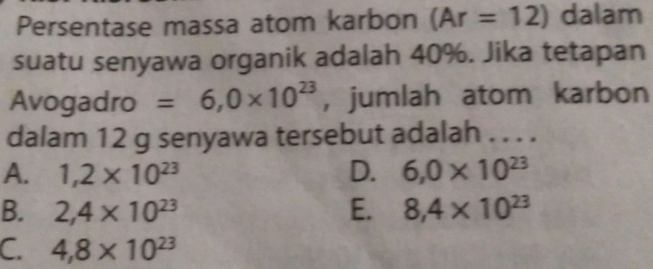 Persentase massa atom karbon (Ar = 12) dalam suatu senyawa organik adalah 40%. Jika tetapan Avogadro = 6,0x102, jumlah atom karbon dalam 12 g senyawa tersebut adalah .... A. 1,2 x 1023 D. 6,0 x 1023 B. 2,4 x 1023 E. 8,4 x 102 C. 4,8 x 1023 