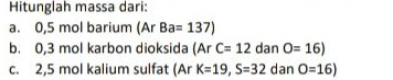 Hitunglah massa dari: a. 0,5 mol barium (Ar Ba= 137) b. 0,3 mol karbon dioksida (Ar C= 12 dan O=16) C. 2,5 mol kalium sulfat (Ar k=19, S=32 dan O=16) 