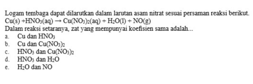 Logam tembaga dapat dilarutkan dalam larutan asam nitrat sesuai persaman reaksi berikut. Cu(s) +HNO3(aq) + Cu(NO3)2(aq) + H2O(1) + NO(g) Dalam reaksi setaranya, zat yang mempunyai koefisien sama adalah... a. Cu dan HNO3 6. Cu dan Cu(NO3)2 HNO3 dan Cu(NO3)2 d. HNO; dan H2O H2O dan NO C. e. 