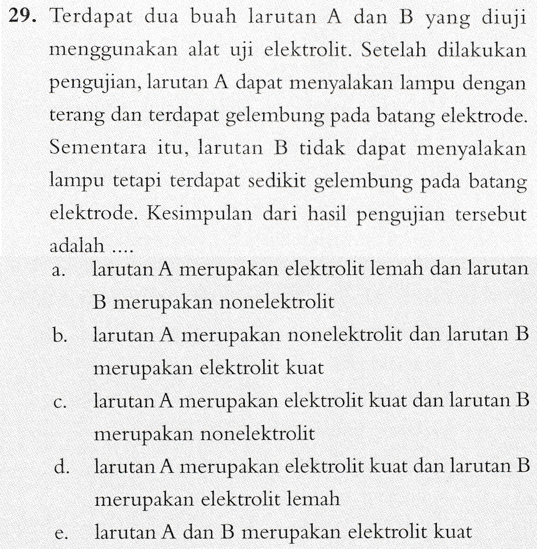 29. Terdapat dua buah larutan A dan B yang diuji menggunakan alat uji elektrolit. Setelah dilakukan pengujian, larutan A dapat menyalakan lampu dengan terang dan terdapat gelembung pada batang elektrode. Sementara itu, larutan B tidak dapat menyalakan lampu tetapi terdapat sedikit gelembung pada batang elektrode. Kesimpulan dari hasil pengujian tersebut adalah .... larutan A merupakan elektrolit lemah dan larutan B merupakan nonelektrolit b. larutan A merupakan nonelektrolit dan larutan B merupakan elektrolit kuat larutan A merupakan elektrolit kuat dan larutan B merupakan nonelektrolit d. larutan A merupakan elektrolit kuat dan larutan B merupakan elektrolit lemah larutan A dan B merupakan elektrolit kuat a. C. e . 