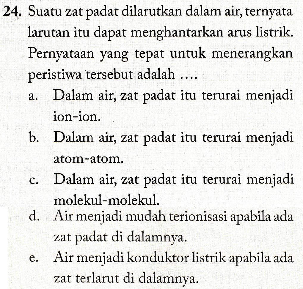 a. 24. Suatu zat padat dilarutkan dalam air, ternyata larutan itu dapat menghantarkan arus listrik. Pernyataan yang tepat untuk menerangkan peristiwa tersebut adalah .... Dalam air, zat padat itu terurai menjadi ion-ion. b. Dalam air, zat padat itu terurai menjadi atom-atom. Dalam air, zat padat itu terurai menjadi molekul-molekul. . d. Air menjadi mudah terionisasi apabila ada zat padat di dalamnya. Air menjadi konduktor listrik apabila ada zat terlarut di dalamnya. C. e. 