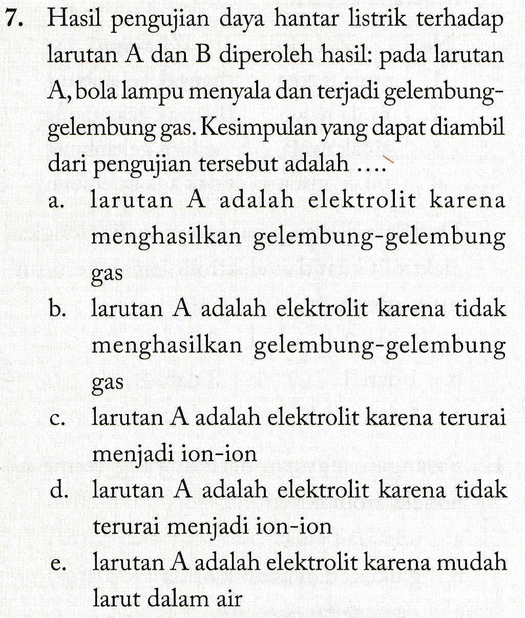 a. 7. Hasil pengujian daya hantar listrik terhadap larutan A dan B diperoleh hasil: pada larutan A, bola lampu menyala dan terjadi gelembung- gelembung gas. Kesimpulan yang dapat diambil dari pengujian tersebut adalah ....' larutan A adalah elektrolit karena menghasilkan gelembung-gelembung gas b. larutan A adalah elektrolit karena tidak menghasilkan gelembung-gelembung gas larutan A adalah elektrolit karena terurai menjadi ion-ion d. larutan A adalah elektrolit karena tidak terurai menjadi ion-ion larutan A adalah elektrolit karena mudah larut dalam air C. e. 