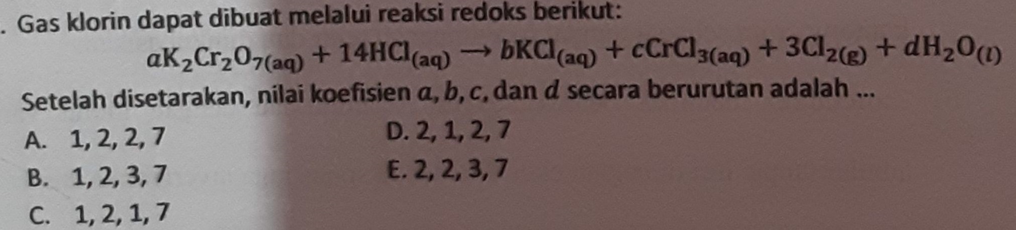 . Gas klorin dapat dibuat melalui reaksi redoks berikut: aK2Cr207(aq) + 14HCl(aq) - KCl(aq) + CCrCl3(aq) + 3Cl2 + H20 (1) Setelah disetarakan, nilai koefisien a, b, c, dan d secara berurutan adalah ... A. 1, 2, 2,7 D. 2, 1, 2,7 B. 1,2,3,7 E. 2,2,3,7 C. 1, 2, 1,7 