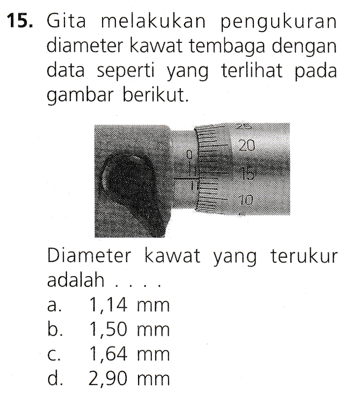 15. Gita melakukan pengukuran diameter kawat tembaga dengan data seperti yang terlihat pada gambar berikut. 20 95 10 Diameter kawat yang terukur adalah ... a. 1,14 mm b. 1,50 mm C. 1,64 mm d. 2,90 mm 