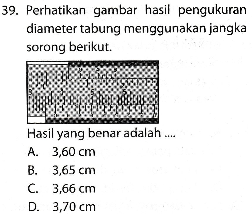 39. Perhatikan gambar hasil pengukuran diameter tabung menggunakan jangka sorong berikut. 1111111 דדון 6 wer88 Hasil yang benar adalah .... A. 3,60 cm B. 3,65 cm C. 3,66 cm D. 3,70 cm 