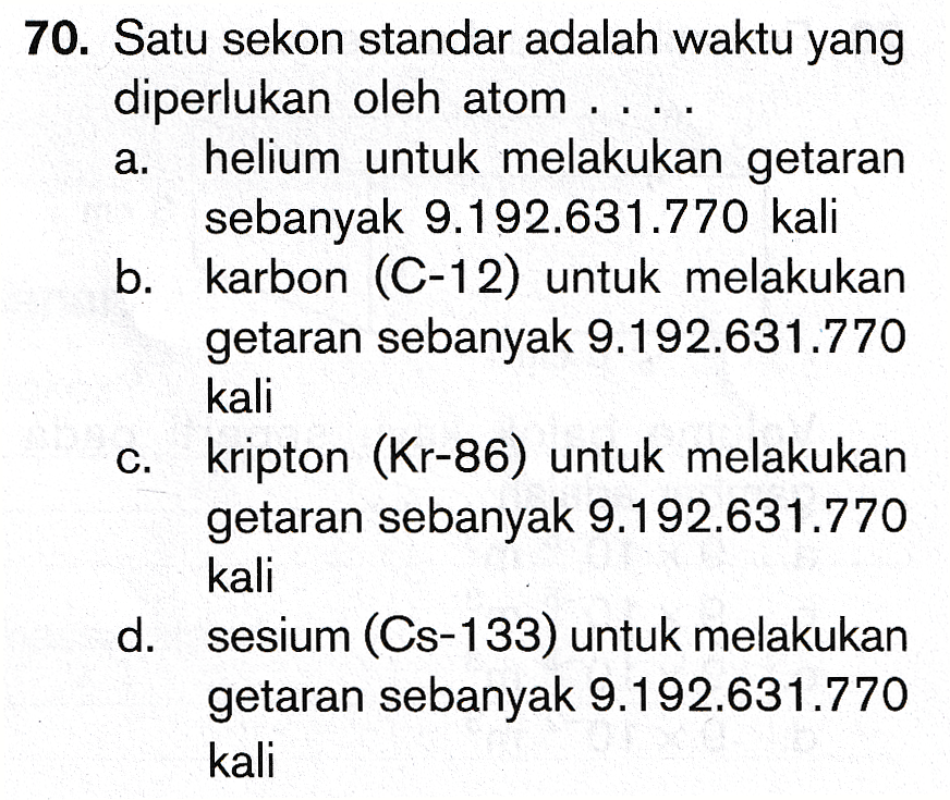 70. Satu sekon standar adalah waktu yang diperlukan oleh atom .... a. helium untuk melakukan getaran sebanyak 9.192.631.770 kali b. karbon (C-12) untuk melakukan getaran sebanyak 9.192.631.770 kali kripton (Kr-86) untuk melakukan getaran sebanyak 9.192.631.770 kali d. sesium (Cs-133) untuk melakukan getaran sebanyak 9.192.631.770 kali C. 