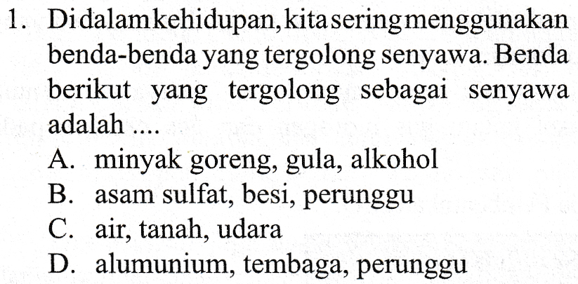 1. Didalam kehidupan, kita sering menggunakan benda-benda yang tergolong senyawa. Benda berikut yang tergolong sebagai senyawa adalah .... A. minyak goreng, gula, alkohol B. asam sulfat, besi, perunggu C. air, tanah, udara D. alumunium, tembaga, perunggu 