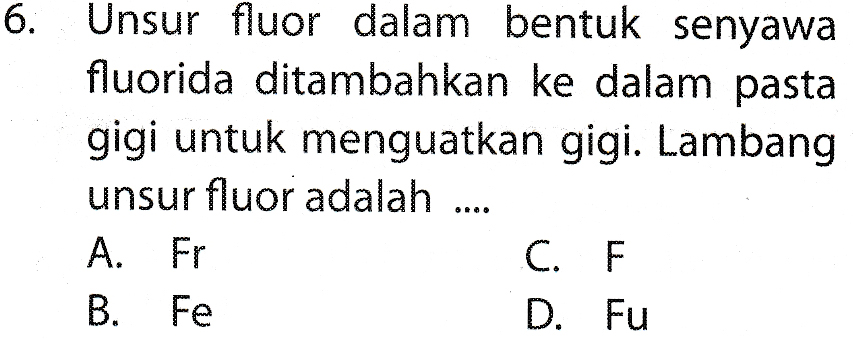 6. Unsur fluor dalam bentuk senyawa fluorida ditambahkan ke dalam pasta gigi untuk menguatkan gigi. Lambang unsur fluor adalah .... A. Fr C. B. Fe D. Fu 