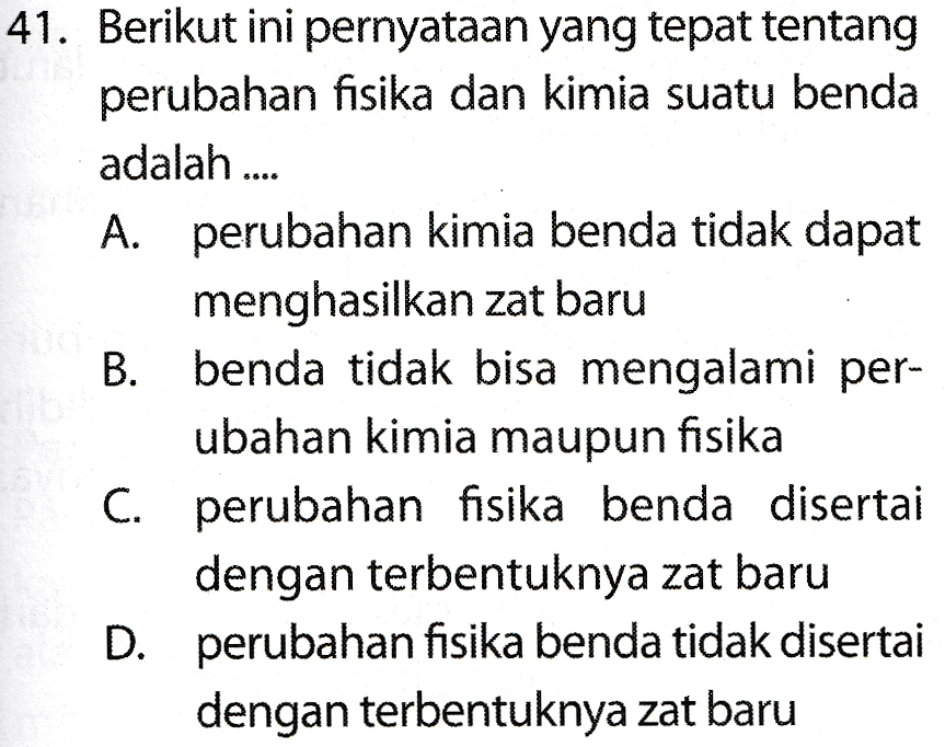 41. Berikut ini pernyataan yang tepat tentang perubahan fisika dan kimia suatu benda adalah .... A. perubahan kimia benda tidak dapat menghasilkan zat baru B. benda tidak bisa mengalami per- ubahan kimia maupun fisika C. perubahan fisika benda disertai dengan terbentuknya zat baru D. perubahan fisika benda tidak disertai dengan terbentuknya zat baru 