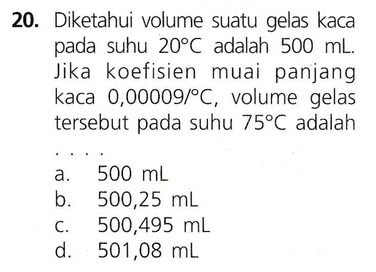 20. Diketahui volume suatu gelas kaca pada suhu 20°C adalah 500 mL. Jika koefisien muai panjang kaca 0,00009/°C, volume gelas tersebut pada suhu 75°C adalah a. 500 mL b. 500,25 mL C. 500,495 ml d. 501,08 mL 