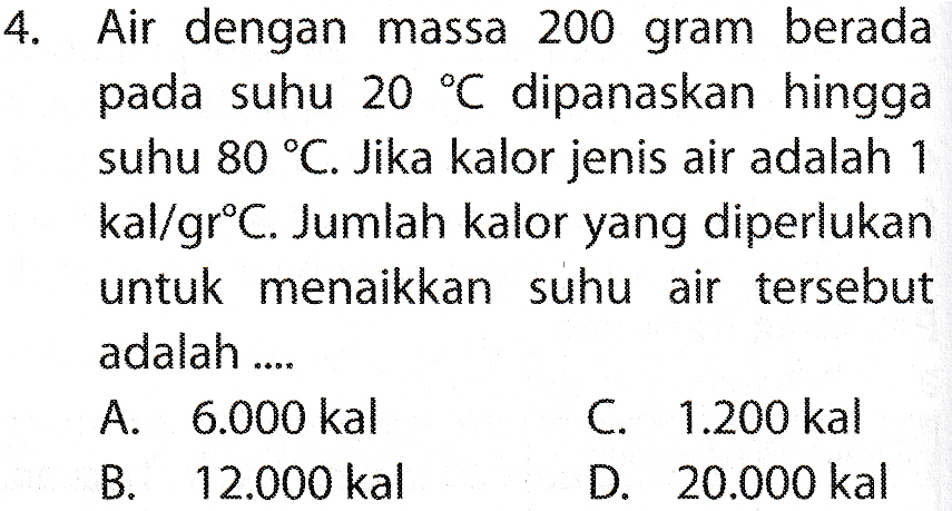 4. Air dengan massa 200 gram berada pada suhu 20 °C dipanaskan hingga suhu 80 °C. Jika kalor jenis air adalah 1 kal/grºC. Jumlah kalor yang diperlukan untuk menaikkan suhu air tersebut adalah .... A. 6.000 kal C. 1.200 kal B. 12.000 kal D. 20.000 kal 
