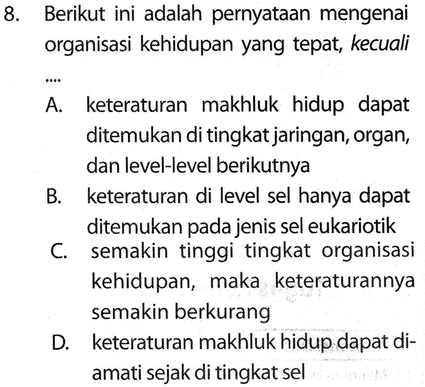 8. Berikut ini adalah pernyataan mengenai organisasi kehidupan yang tepat, kecuali 999 A. keteraturan makhluk hidup dapat ditemukan di tingkat jaringan, organ, dan level-level berikutnya B. keteraturan di level sel hanya dapat ditemukan pada jenis sel eukariotik C. semakin tinggi tingkat organisasi kehidupan, maka keteraturannya semakin berkurang D. keteraturan makhluk hidup dapat di- amati sejak di tingkat sel 