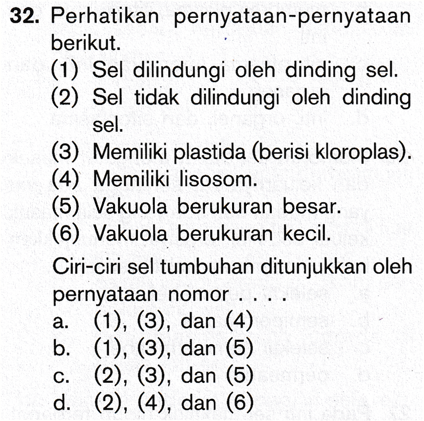 32. Perhatikan pernyataan-pernyataan berikut. (1) Sel dilindungi oleh dinding sel. (2) Sel tidak dilindungi oleh dinding sel. (3) Memiliki plastida (berisi kloroplas). (4) Memiliki lisosom. (5) Vakuola berukuran besar. (6) Vakuola berukuran kecil. Ciri-ciri sel tumbuhan ditunjukkan oleh pernyataan nomor .. a. (1), (3), dan (4) b. (1), (3), dan (5) c. (2), (3), dan (5) d. (2), (4), dan (6) 