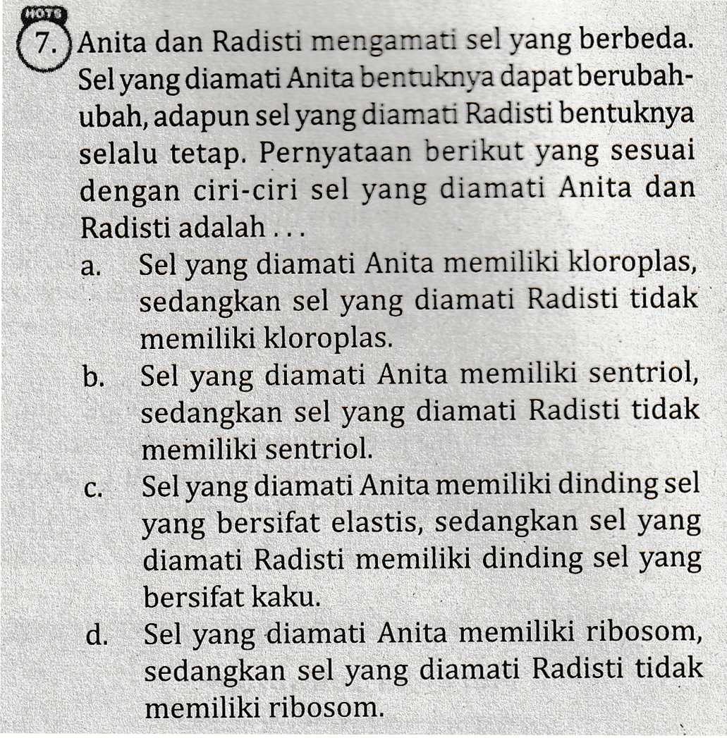 HOTS a. 7.) Anita dan Radisti mengamati sel yang berbeda. Sel yang diamati Anita bentuknya dapat berubah- ubah, adapun sel yang diamati Radisti bentuknya selalu tetap. Pernyataan berikut yang sesuai dengan ciri-ciri sel yang diamati Anita dan Radisti adalah ... Sel yang diamati Anita memiliki kloroplas, sedangkan sel yang diamati Radisti tidak memiliki kloroplas. b. Sel yang diamati Anita memiliki sentriol, sedangkan sel yang diamati Radisti tidak memiliki sentriol. Sel yang diamati Anita memiliki dinding sel yang bersifat elastis, sedangkan sel yang diamati Radisti memiliki dinding sel yang bersifat kaku. d. Sel yang diamati Anita memiliki ribosom, sedangkan sel yang diamati Radisti tidak memiliki ribosom. C. 