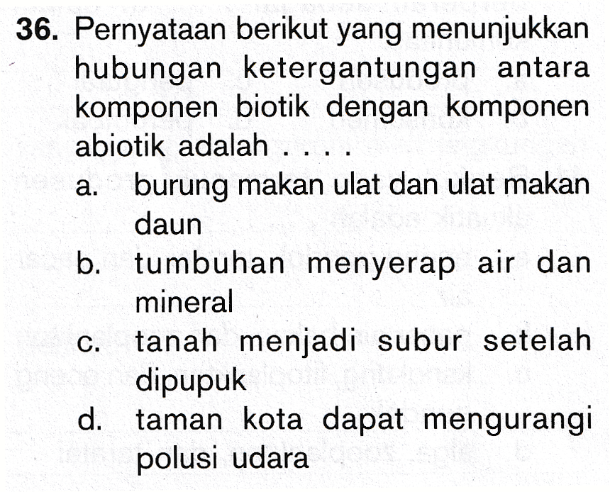 a. 36. Pernyataan berikut yang menunjukkan hubungan ketergantungan antara komponen biotik dengan komponen abiotik adalah .... burung makan ulat dan ulat makan daun b. tumbuhan menyerap air dan mineral c. tanah menjadi subur setelah dipupuk d. taman kota dapat mengurangi polusi udara 