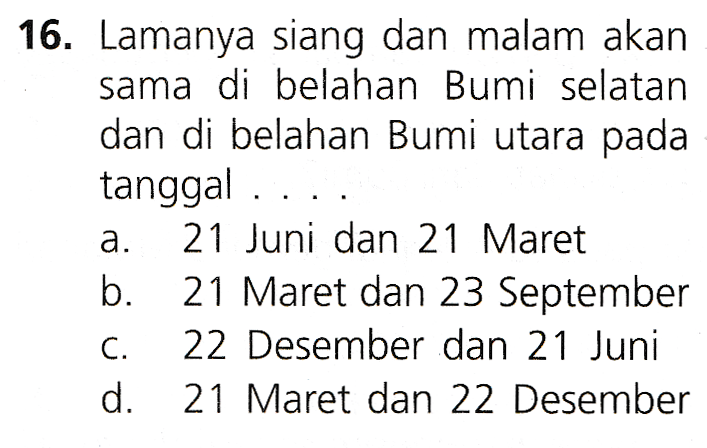 16. Lamanya siang dan malam akan sama di belahan Bumi selatan dan di belahan Bumi utara pada tanggal .... 21 Juni dan 21 Maret b. 21 Maret dan 23 September C. 22 Desember dan 21 Juni d. 21 Maret dan 22 Desember a. 