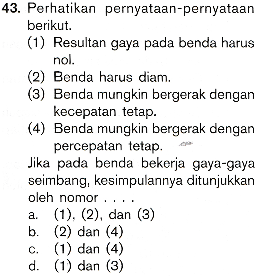 43. Perhatikan pernyataan-pernyataan berikut. (1) Resultan gaya pada benda harus nol. (2) Benda harus diam. (3) Benda mungkin bergerak dengan kecepatan tetap. (4) Benda mungkin bergerak dengan percepatan tetap. Jika pada benda bekerja gaya-gaya seimbang, kesimpulannya ditunjukkan oleh nomor ..., a. (1), (2), dan (3) b. (2) dan (4) (1) dan (4) d. (1) dan (3) C. 