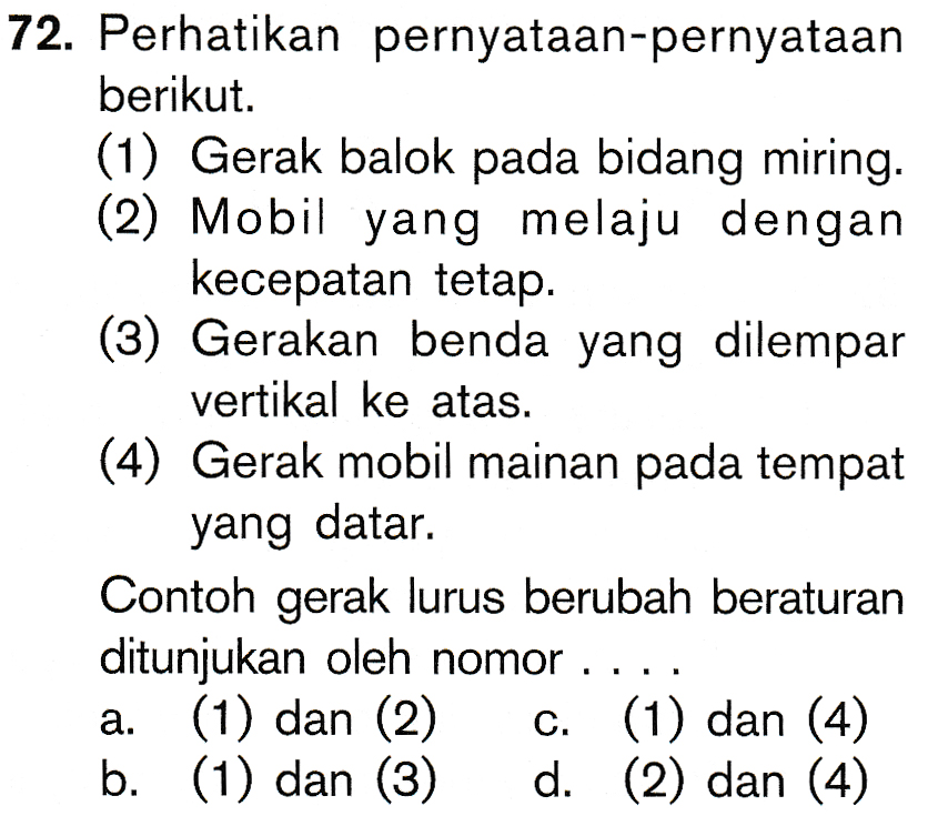 72. Perhatikan pernyataan-pernyataan berikut. (1) Gerak balok pada bidang miring. (2) Mobil yang melaju dengan kecepatan tetap. (3) Gerakan benda yang dilempar vertikal ke atas. (4) Gerak mobil mainan pada tempat yang datar. Contoh gerak lurus berubah beraturan ditunjukan oleh nomor .... a. (1) dan (2) c. (1) dan (4) b. (1) dan (3) d. (2) dan (4) 