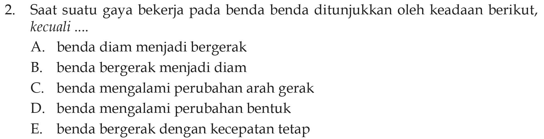 2. Saat suatu gaya bekerja pada benda benda ditunjukkan oleh keadaan berikut, kecuali .... A. benda diam menjadi bergerak B. benda bergerak menjadi diam C. benda mengalami perubahan arah gerak D. benda mengalami perubahan bentuk E. benda bergerak dengan kecepatan tetap 