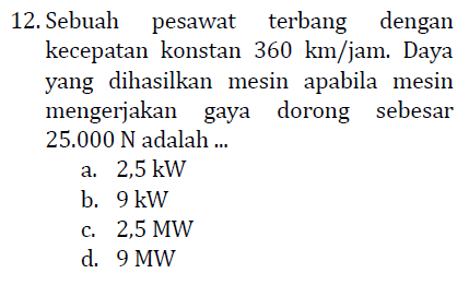 12. Sebuah pesawat terbang dengan kecepatan konstan 360 km/jam. Daya yang dihasilkan mesin apabila mesin mengerjakan gaya dorong sebesar 25.000 N adalah .. a. 2,5 kW b. 9 kW c. 2,5 MW d. 9 MW 