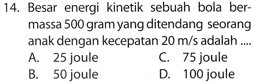14. Besar energi kinetik sebuah bola ber- massa 500 gram yang ditendang seorang anak dengan kecepatan 20 m/s adalah .... A. 25 joule C. 75 joule B. 50 joule D. 100 joule 