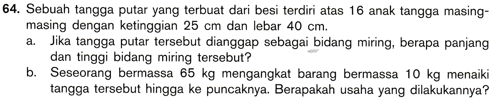 a. 64. Sebuah tangga putar yang terbuat dari besi terdiri atas 16 anak tangga masing- masing dengan ketinggian 25 cm dan lebar 40 cm. Jika tangga putar tersebut dianggap sebagai bidang miring, berapa panjang dan tinggi bidang miring tersebut? Seseorang bermassa 65 kg mengangkat barang bermassa 10 kg menaiki tangga tersebut hingga ke puncaknya. Berapakah usaha yang dilakukannya? b. 