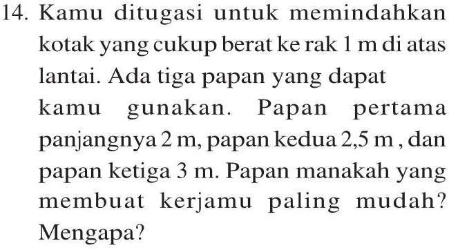14. Kamu ditugasi untuk memindahkan kotak yang cukup berat ke rak 1 m di atas lantai. Ada tiga papan yang dapat kamu gunakan. Papan pertama panjangnya 2 m, papan kedua 2,5 m, dan papan ketiga 3 m. Papan manakah yang membuat kerjamu paling mudah? Mengapa? 