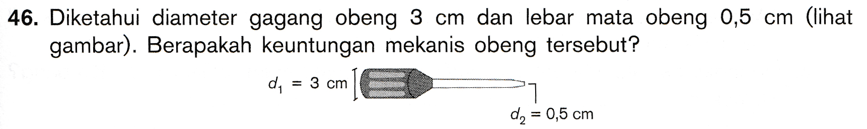 46. Diketahui diameter gagang obeng 3 cm dan lebar mata obeng 0,5 cm (lihat gambar). Berapakah keuntungan mekanis obeng tersebut? d, = 3 cm d, = 0,5 cm 
